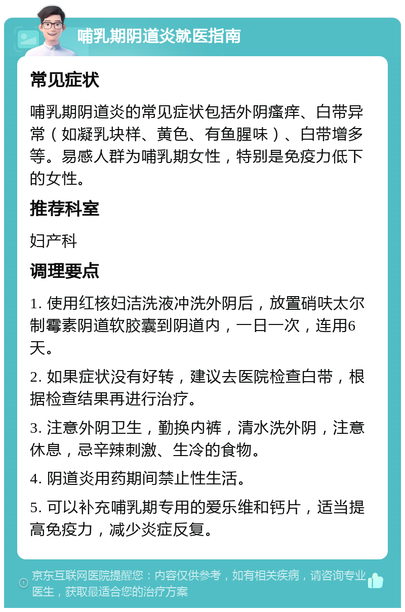 哺乳期阴道炎就医指南 常见症状 哺乳期阴道炎的常见症状包括外阴瘙痒、白带异常（如凝乳块样、黄色、有鱼腥味）、白带增多等。易感人群为哺乳期女性，特别是免疫力低下的女性。 推荐科室 妇产科 调理要点 1. 使用红核妇洁洗液冲洗外阴后，放置硝呋太尔制霉素阴道软胶囊到阴道内，一日一次，连用6天。 2. 如果症状没有好转，建议去医院检查白带，根据检查结果再进行治疗。 3. 注意外阴卫生，勤换内裤，清水洗外阴，注意休息，忌辛辣刺激、生冷的食物。 4. 阴道炎用药期间禁止性生活。 5. 可以补充哺乳期专用的爱乐维和钙片，适当提高免疫力，减少炎症反复。