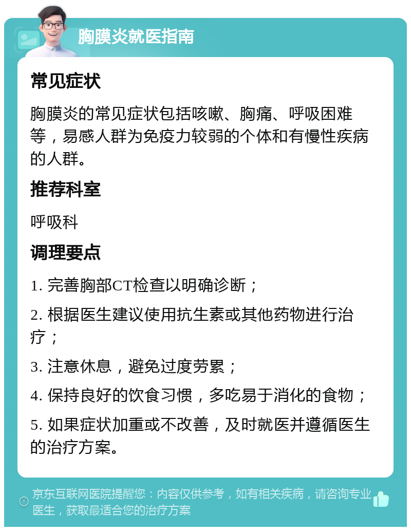 胸膜炎就医指南 常见症状 胸膜炎的常见症状包括咳嗽、胸痛、呼吸困难等，易感人群为免疫力较弱的个体和有慢性疾病的人群。 推荐科室 呼吸科 调理要点 1. 完善胸部CT检查以明确诊断； 2. 根据医生建议使用抗生素或其他药物进行治疗； 3. 注意休息，避免过度劳累； 4. 保持良好的饮食习惯，多吃易于消化的食物； 5. 如果症状加重或不改善，及时就医并遵循医生的治疗方案。