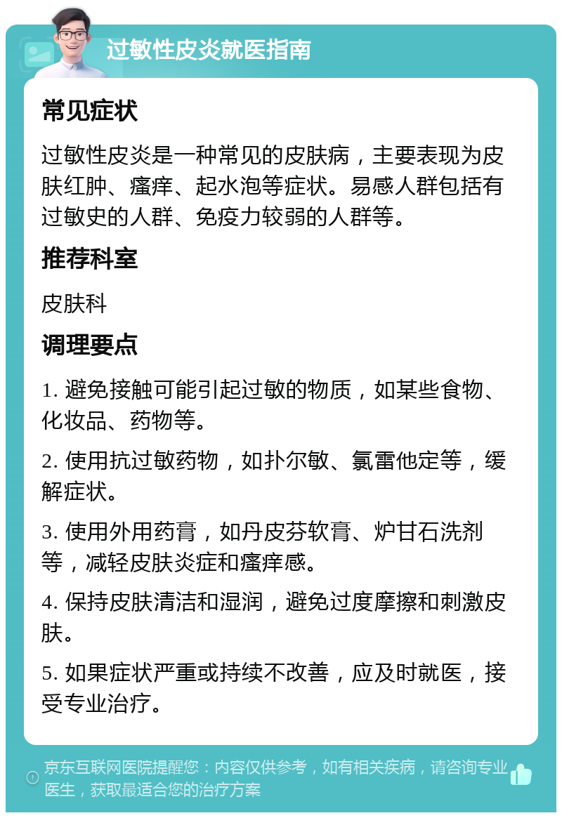 过敏性皮炎就医指南 常见症状 过敏性皮炎是一种常见的皮肤病，主要表现为皮肤红肿、瘙痒、起水泡等症状。易感人群包括有过敏史的人群、免疫力较弱的人群等。 推荐科室 皮肤科 调理要点 1. 避免接触可能引起过敏的物质，如某些食物、化妆品、药物等。 2. 使用抗过敏药物，如扑尔敏、氯雷他定等，缓解症状。 3. 使用外用药膏，如丹皮芬软膏、炉甘石洗剂等，减轻皮肤炎症和瘙痒感。 4. 保持皮肤清洁和湿润，避免过度摩擦和刺激皮肤。 5. 如果症状严重或持续不改善，应及时就医，接受专业治疗。