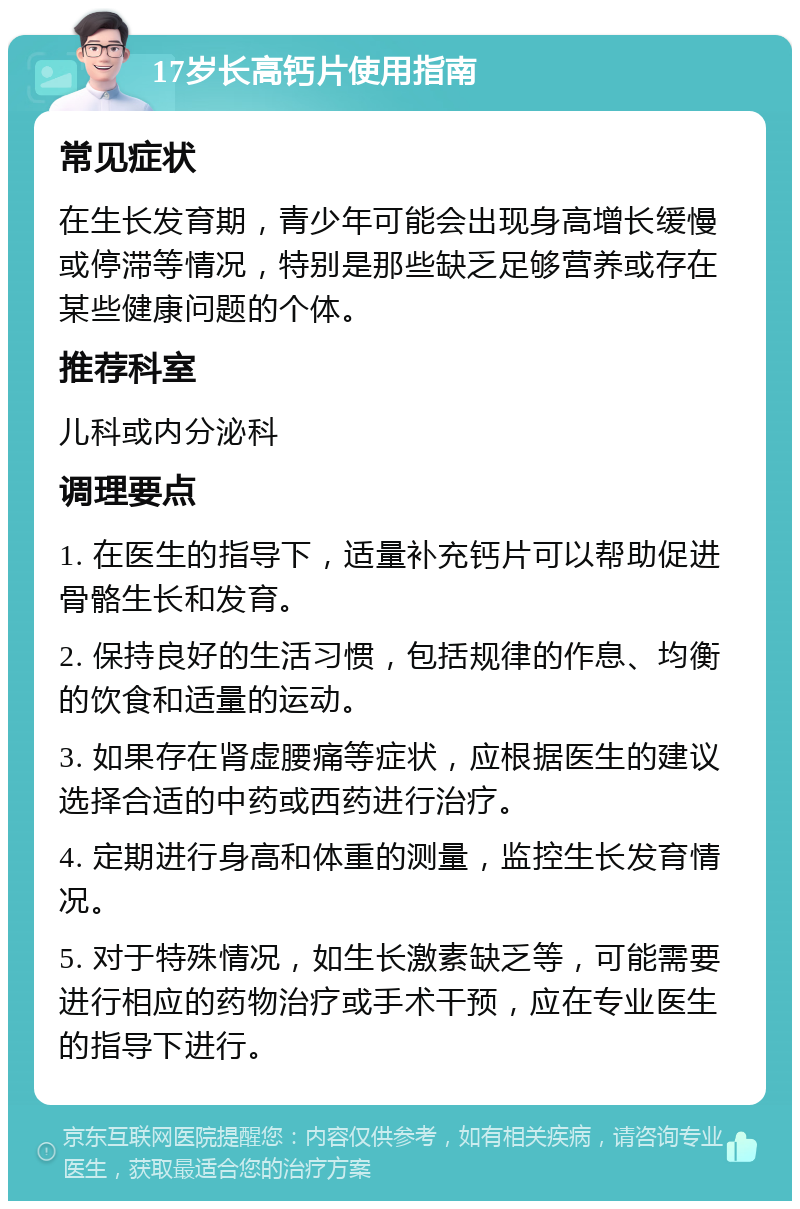 17岁长高钙片使用指南 常见症状 在生长发育期，青少年可能会出现身高增长缓慢或停滞等情况，特别是那些缺乏足够营养或存在某些健康问题的个体。 推荐科室 儿科或内分泌科 调理要点 1. 在医生的指导下，适量补充钙片可以帮助促进骨骼生长和发育。 2. 保持良好的生活习惯，包括规律的作息、均衡的饮食和适量的运动。 3. 如果存在肾虚腰痛等症状，应根据医生的建议选择合适的中药或西药进行治疗。 4. 定期进行身高和体重的测量，监控生长发育情况。 5. 对于特殊情况，如生长激素缺乏等，可能需要进行相应的药物治疗或手术干预，应在专业医生的指导下进行。