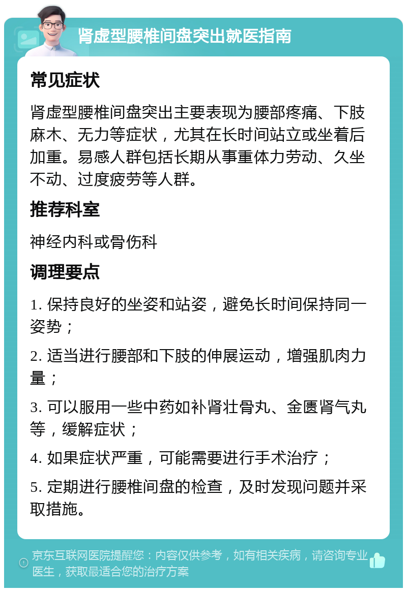 肾虚型腰椎间盘突出就医指南 常见症状 肾虚型腰椎间盘突出主要表现为腰部疼痛、下肢麻木、无力等症状，尤其在长时间站立或坐着后加重。易感人群包括长期从事重体力劳动、久坐不动、过度疲劳等人群。 推荐科室 神经内科或骨伤科 调理要点 1. 保持良好的坐姿和站姿，避免长时间保持同一姿势； 2. 适当进行腰部和下肢的伸展运动，增强肌肉力量； 3. 可以服用一些中药如补肾壮骨丸、金匮肾气丸等，缓解症状； 4. 如果症状严重，可能需要进行手术治疗； 5. 定期进行腰椎间盘的检查，及时发现问题并采取措施。