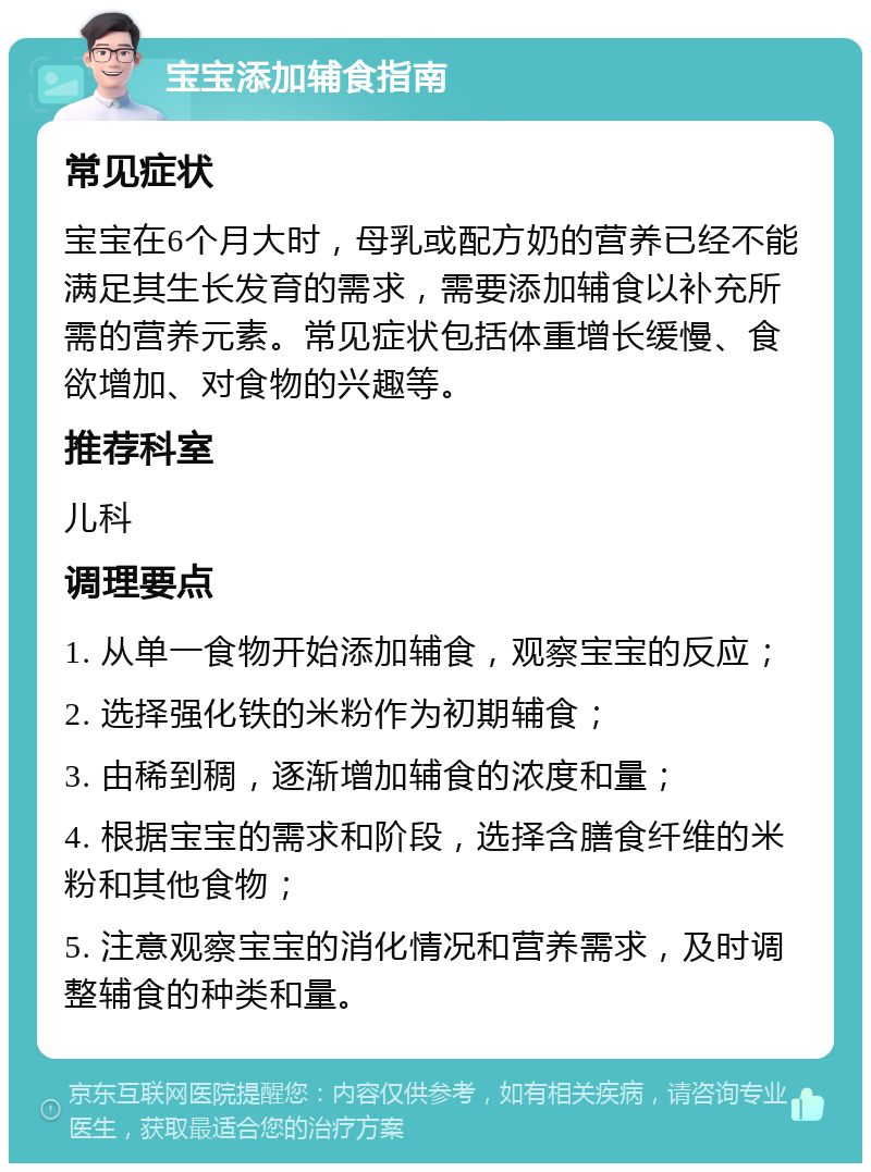 宝宝添加辅食指南 常见症状 宝宝在6个月大时，母乳或配方奶的营养已经不能满足其生长发育的需求，需要添加辅食以补充所需的营养元素。常见症状包括体重增长缓慢、食欲增加、对食物的兴趣等。 推荐科室 儿科 调理要点 1. 从单一食物开始添加辅食，观察宝宝的反应； 2. 选择强化铁的米粉作为初期辅食； 3. 由稀到稠，逐渐增加辅食的浓度和量； 4. 根据宝宝的需求和阶段，选择含膳食纤维的米粉和其他食物； 5. 注意观察宝宝的消化情况和营养需求，及时调整辅食的种类和量。