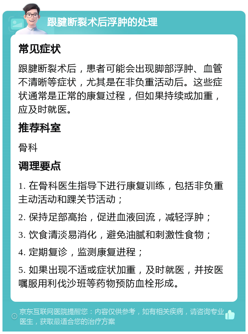 跟腱断裂术后浮肿的处理 常见症状 跟腱断裂术后，患者可能会出现脚部浮肿、血管不清晰等症状，尤其是在非负重活动后。这些症状通常是正常的康复过程，但如果持续或加重，应及时就医。 推荐科室 骨科 调理要点 1. 在骨科医生指导下进行康复训练，包括非负重主动活动和踝关节活动； 2. 保持足部高抬，促进血液回流，减轻浮肿； 3. 饮食清淡易消化，避免油腻和刺激性食物； 4. 定期复诊，监测康复进程； 5. 如果出现不适或症状加重，及时就医，并按医嘱服用利伐沙班等药物预防血栓形成。