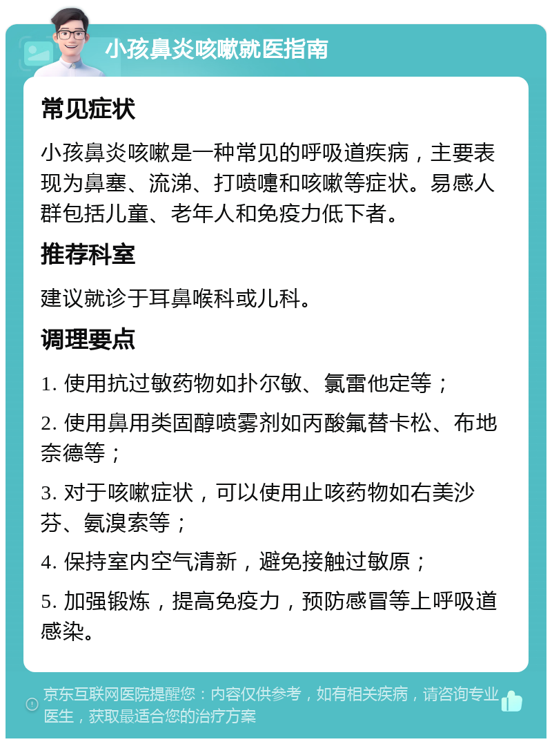 小孩鼻炎咳嗽就医指南 常见症状 小孩鼻炎咳嗽是一种常见的呼吸道疾病，主要表现为鼻塞、流涕、打喷嚏和咳嗽等症状。易感人群包括儿童、老年人和免疫力低下者。 推荐科室 建议就诊于耳鼻喉科或儿科。 调理要点 1. 使用抗过敏药物如扑尔敏、氯雷他定等； 2. 使用鼻用类固醇喷雾剂如丙酸氟替卡松、布地奈德等； 3. 对于咳嗽症状，可以使用止咳药物如右美沙芬、氨溴索等； 4. 保持室内空气清新，避免接触过敏原； 5. 加强锻炼，提高免疫力，预防感冒等上呼吸道感染。