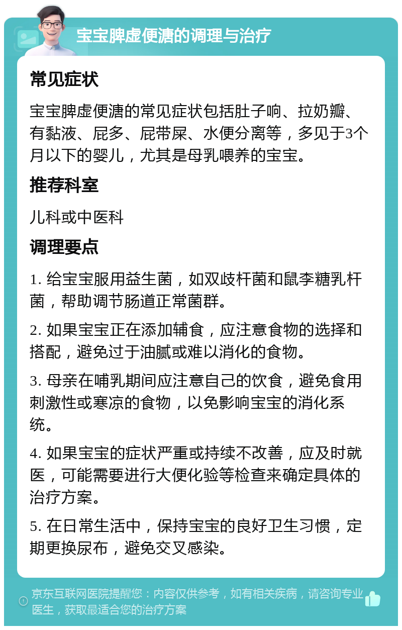 宝宝脾虚便溏的调理与治疗 常见症状 宝宝脾虚便溏的常见症状包括肚子响、拉奶瓣、有黏液、屁多、屁带屎、水便分离等，多见于3个月以下的婴儿，尤其是母乳喂养的宝宝。 推荐科室 儿科或中医科 调理要点 1. 给宝宝服用益生菌，如双歧杆菌和鼠李糖乳杆菌，帮助调节肠道正常菌群。 2. 如果宝宝正在添加辅食，应注意食物的选择和搭配，避免过于油腻或难以消化的食物。 3. 母亲在哺乳期间应注意自己的饮食，避免食用刺激性或寒凉的食物，以免影响宝宝的消化系统。 4. 如果宝宝的症状严重或持续不改善，应及时就医，可能需要进行大便化验等检查来确定具体的治疗方案。 5. 在日常生活中，保持宝宝的良好卫生习惯，定期更换尿布，避免交叉感染。