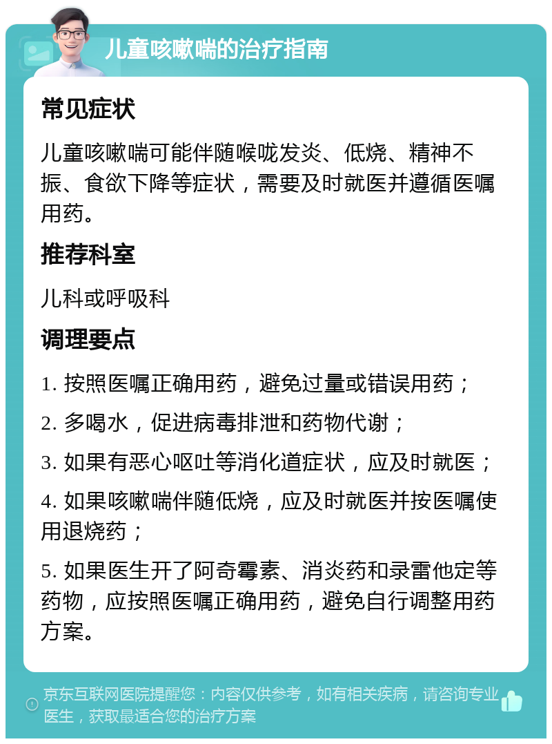 儿童咳嗽喘的治疗指南 常见症状 儿童咳嗽喘可能伴随喉咙发炎、低烧、精神不振、食欲下降等症状，需要及时就医并遵循医嘱用药。 推荐科室 儿科或呼吸科 调理要点 1. 按照医嘱正确用药，避免过量或错误用药； 2. 多喝水，促进病毒排泄和药物代谢； 3. 如果有恶心呕吐等消化道症状，应及时就医； 4. 如果咳嗽喘伴随低烧，应及时就医并按医嘱使用退烧药； 5. 如果医生开了阿奇霉素、消炎药和录雷他定等药物，应按照医嘱正确用药，避免自行调整用药方案。