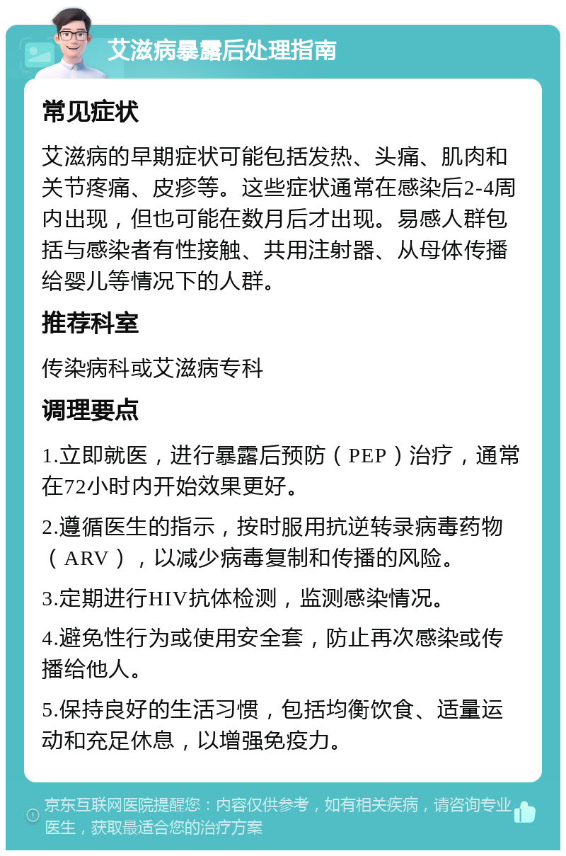 艾滋病暴露后处理指南 常见症状 艾滋病的早期症状可能包括发热、头痛、肌肉和关节疼痛、皮疹等。这些症状通常在感染后2-4周内出现，但也可能在数月后才出现。易感人群包括与感染者有性接触、共用注射器、从母体传播给婴儿等情况下的人群。 推荐科室 传染病科或艾滋病专科 调理要点 1.立即就医，进行暴露后预防（PEP）治疗，通常在72小时内开始效果更好。 2.遵循医生的指示，按时服用抗逆转录病毒药物（ARV），以减少病毒复制和传播的风险。 3.定期进行HIV抗体检测，监测感染情况。 4.避免性行为或使用安全套，防止再次感染或传播给他人。 5.保持良好的生活习惯，包括均衡饮食、适量运动和充足休息，以增强免疫力。