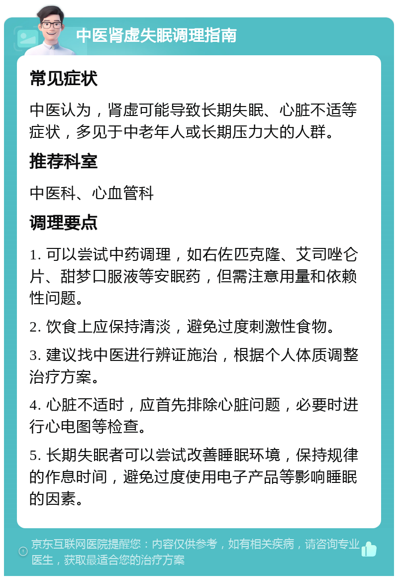 中医肾虚失眠调理指南 常见症状 中医认为，肾虚可能导致长期失眠、心脏不适等症状，多见于中老年人或长期压力大的人群。 推荐科室 中医科、心血管科 调理要点 1. 可以尝试中药调理，如右佐匹克隆、艾司唑仑片、甜梦口服液等安眠药，但需注意用量和依赖性问题。 2. 饮食上应保持清淡，避免过度刺激性食物。 3. 建议找中医进行辨证施治，根据个人体质调整治疗方案。 4. 心脏不适时，应首先排除心脏问题，必要时进行心电图等检查。 5. 长期失眠者可以尝试改善睡眠环境，保持规律的作息时间，避免过度使用电子产品等影响睡眠的因素。