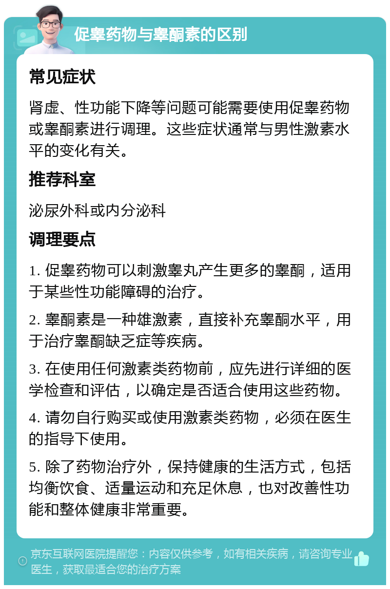 促睾药物与睾酮素的区别 常见症状 肾虚、性功能下降等问题可能需要使用促睾药物或睾酮素进行调理。这些症状通常与男性激素水平的变化有关。 推荐科室 泌尿外科或内分泌科 调理要点 1. 促睾药物可以刺激睾丸产生更多的睾酮，适用于某些性功能障碍的治疗。 2. 睾酮素是一种雄激素，直接补充睾酮水平，用于治疗睾酮缺乏症等疾病。 3. 在使用任何激素类药物前，应先进行详细的医学检查和评估，以确定是否适合使用这些药物。 4. 请勿自行购买或使用激素类药物，必须在医生的指导下使用。 5. 除了药物治疗外，保持健康的生活方式，包括均衡饮食、适量运动和充足休息，也对改善性功能和整体健康非常重要。