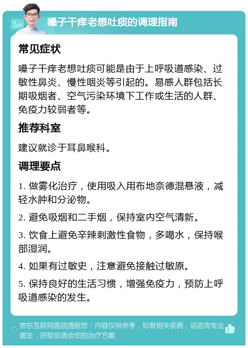 嗓子干痒老想吐痰的调理指南 常见症状 嗓子干痒老想吐痰可能是由于上呼吸道感染、过敏性鼻炎、慢性咽炎等引起的。易感人群包括长期吸烟者、空气污染环境下工作或生活的人群、免疫力较弱者等。 推荐科室 建议就诊于耳鼻喉科。 调理要点 1. 做雾化治疗，使用吸入用布地奈德混悬液，减轻水肿和分泌物。 2. 避免吸烟和二手烟，保持室内空气清新。 3. 饮食上避免辛辣刺激性食物，多喝水，保持喉部湿润。 4. 如果有过敏史，注意避免接触过敏原。 5. 保持良好的生活习惯，增强免疫力，预防上呼吸道感染的发生。