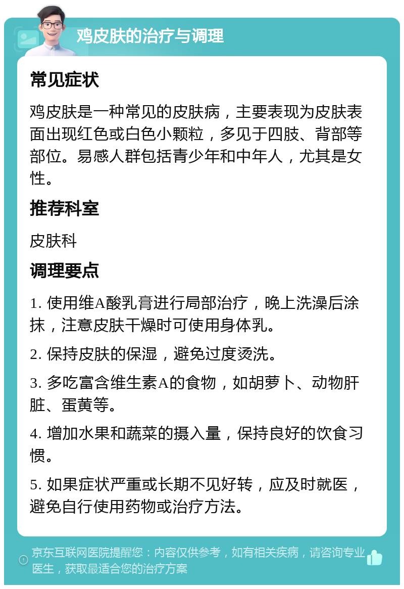 鸡皮肤的治疗与调理 常见症状 鸡皮肤是一种常见的皮肤病，主要表现为皮肤表面出现红色或白色小颗粒，多见于四肢、背部等部位。易感人群包括青少年和中年人，尤其是女性。 推荐科室 皮肤科 调理要点 1. 使用维A酸乳膏进行局部治疗，晚上洗澡后涂抹，注意皮肤干燥时可使用身体乳。 2. 保持皮肤的保湿，避免过度烫洗。 3. 多吃富含维生素A的食物，如胡萝卜、动物肝脏、蛋黄等。 4. 增加水果和蔬菜的摄入量，保持良好的饮食习惯。 5. 如果症状严重或长期不见好转，应及时就医，避免自行使用药物或治疗方法。