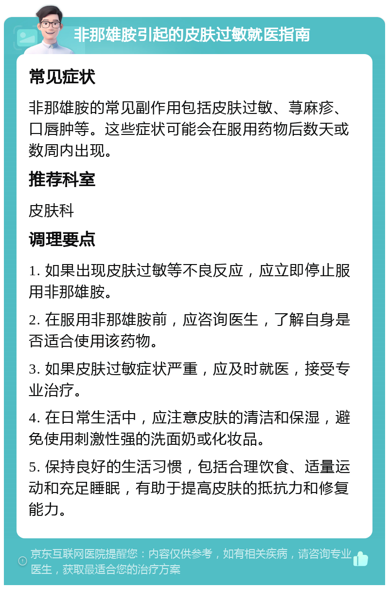 非那雄胺引起的皮肤过敏就医指南 常见症状 非那雄胺的常见副作用包括皮肤过敏、荨麻疹、口唇肿等。这些症状可能会在服用药物后数天或数周内出现。 推荐科室 皮肤科 调理要点 1. 如果出现皮肤过敏等不良反应，应立即停止服用非那雄胺。 2. 在服用非那雄胺前，应咨询医生，了解自身是否适合使用该药物。 3. 如果皮肤过敏症状严重，应及时就医，接受专业治疗。 4. 在日常生活中，应注意皮肤的清洁和保湿，避免使用刺激性强的洗面奶或化妆品。 5. 保持良好的生活习惯，包括合理饮食、适量运动和充足睡眠，有助于提高皮肤的抵抗力和修复能力。