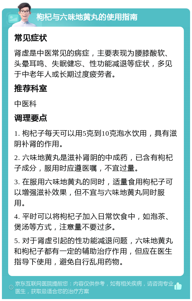 枸杞与六味地黄丸的使用指南 常见症状 肾虚是中医常见的病症，主要表现为腰膝酸软、头晕耳鸣、失眠健忘、性功能减退等症状，多见于中老年人或长期过度疲劳者。 推荐科室 中医科 调理要点 1. 枸杞子每天可以用5克到10克泡水饮用，具有滋阴补肾的作用。 2. 六味地黄丸是滋补肾阴的中成药，已含有枸杞子成分，服用时应遵医嘱，不宜过量。 3. 在服用六味地黄丸的同时，适量食用枸杞子可以增强滋补效果，但不宜与六味地黄丸同时服用。 4. 平时可以将枸杞子加入日常饮食中，如泡茶、煲汤等方式，注意量不要过多。 5. 对于肾虚引起的性功能减退问题，六味地黄丸和枸杞子都有一定的辅助治疗作用，但应在医生指导下使用，避免自行乱用药物。