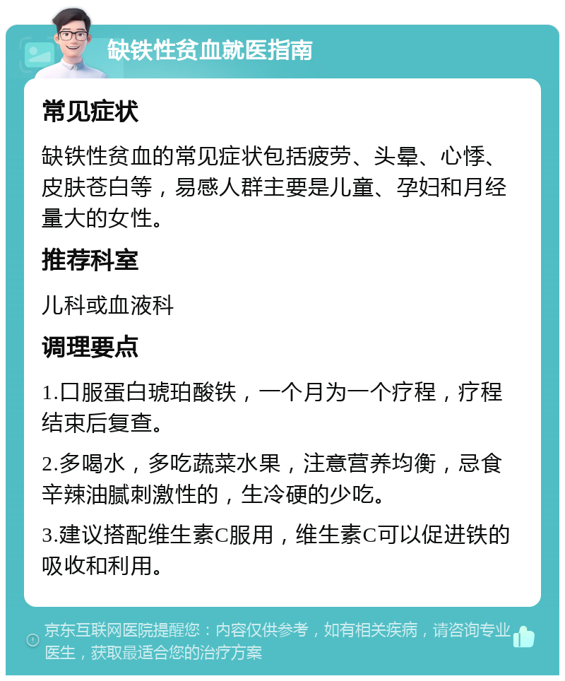 缺铁性贫血就医指南 常见症状 缺铁性贫血的常见症状包括疲劳、头晕、心悸、皮肤苍白等，易感人群主要是儿童、孕妇和月经量大的女性。 推荐科室 儿科或血液科 调理要点 1.口服蛋白琥珀酸铁，一个月为一个疗程，疗程结束后复查。 2.多喝水，多吃蔬菜水果，注意营养均衡，忌食辛辣油腻刺激性的，生冷硬的少吃。 3.建议搭配维生素C服用，维生素C可以促进铁的吸收和利用。