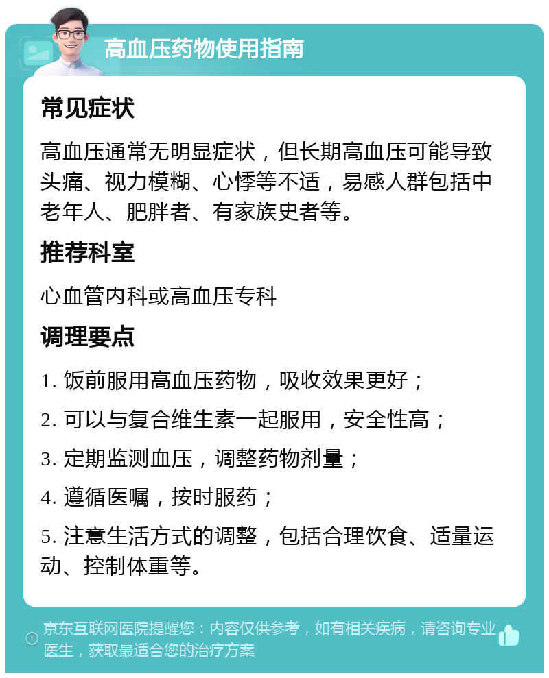 高血压药物使用指南 常见症状 高血压通常无明显症状，但长期高血压可能导致头痛、视力模糊、心悸等不适，易感人群包括中老年人、肥胖者、有家族史者等。 推荐科室 心血管内科或高血压专科 调理要点 1. 饭前服用高血压药物，吸收效果更好； 2. 可以与复合维生素一起服用，安全性高； 3. 定期监测血压，调整药物剂量； 4. 遵循医嘱，按时服药； 5. 注意生活方式的调整，包括合理饮食、适量运动、控制体重等。