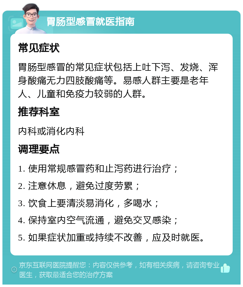 胃肠型感冒就医指南 常见症状 胃肠型感冒的常见症状包括上吐下泻、发烧、浑身酸痛无力四肢酸痛等。易感人群主要是老年人、儿童和免疫力较弱的人群。 推荐科室 内科或消化内科 调理要点 1. 使用常规感冒药和止泻药进行治疗； 2. 注意休息，避免过度劳累； 3. 饮食上要清淡易消化，多喝水； 4. 保持室内空气流通，避免交叉感染； 5. 如果症状加重或持续不改善，应及时就医。