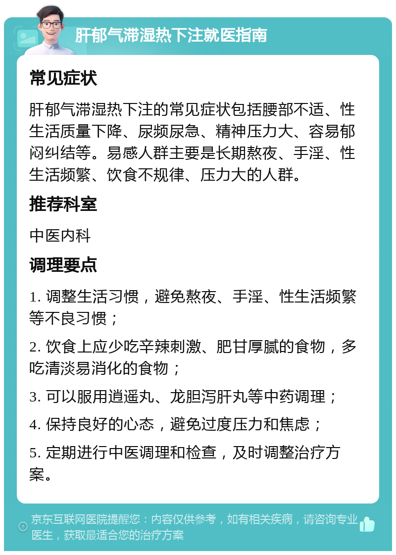 肝郁气滞湿热下注就医指南 常见症状 肝郁气滞湿热下注的常见症状包括腰部不适、性生活质量下降、尿频尿急、精神压力大、容易郁闷纠结等。易感人群主要是长期熬夜、手淫、性生活频繁、饮食不规律、压力大的人群。 推荐科室 中医内科 调理要点 1. 调整生活习惯，避免熬夜、手淫、性生活频繁等不良习惯； 2. 饮食上应少吃辛辣刺激、肥甘厚腻的食物，多吃清淡易消化的食物； 3. 可以服用逍遥丸、龙胆泻肝丸等中药调理； 4. 保持良好的心态，避免过度压力和焦虑； 5. 定期进行中医调理和检查，及时调整治疗方案。