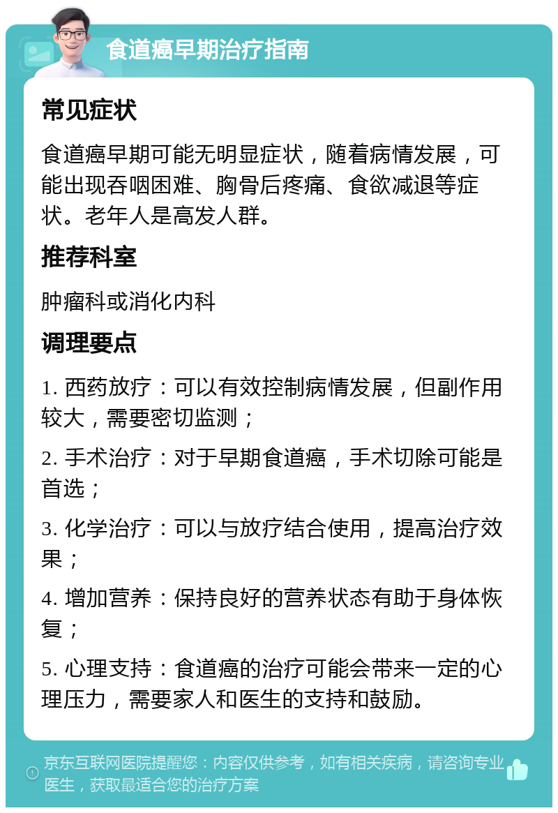 食道癌早期治疗指南 常见症状 食道癌早期可能无明显症状，随着病情发展，可能出现吞咽困难、胸骨后疼痛、食欲减退等症状。老年人是高发人群。 推荐科室 肿瘤科或消化内科 调理要点 1. 西药放疗：可以有效控制病情发展，但副作用较大，需要密切监测； 2. 手术治疗：对于早期食道癌，手术切除可能是首选； 3. 化学治疗：可以与放疗结合使用，提高治疗效果； 4. 增加营养：保持良好的营养状态有助于身体恢复； 5. 心理支持：食道癌的治疗可能会带来一定的心理压力，需要家人和医生的支持和鼓励。