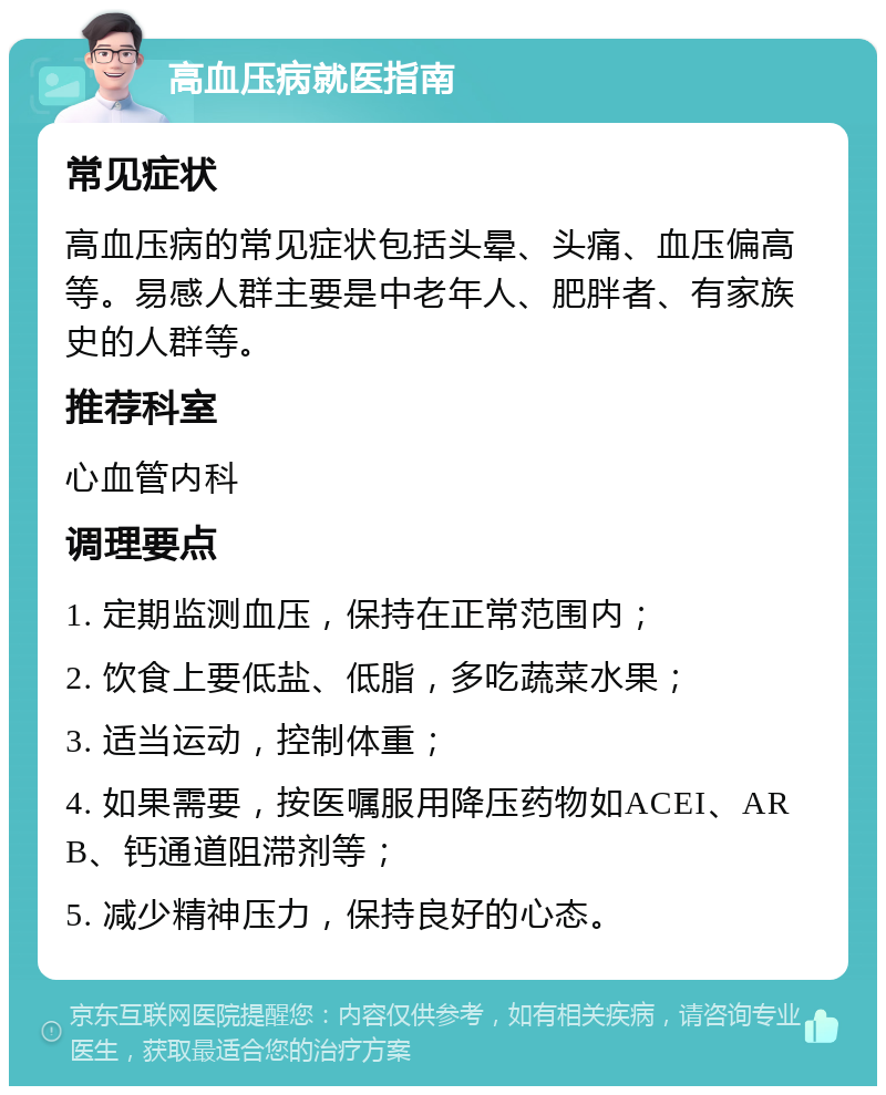 高血压病就医指南 常见症状 高血压病的常见症状包括头晕、头痛、血压偏高等。易感人群主要是中老年人、肥胖者、有家族史的人群等。 推荐科室 心血管内科 调理要点 1. 定期监测血压，保持在正常范围内； 2. 饮食上要低盐、低脂，多吃蔬菜水果； 3. 适当运动，控制体重； 4. 如果需要，按医嘱服用降压药物如ACEI、ARB、钙通道阻滞剂等； 5. 减少精神压力，保持良好的心态。