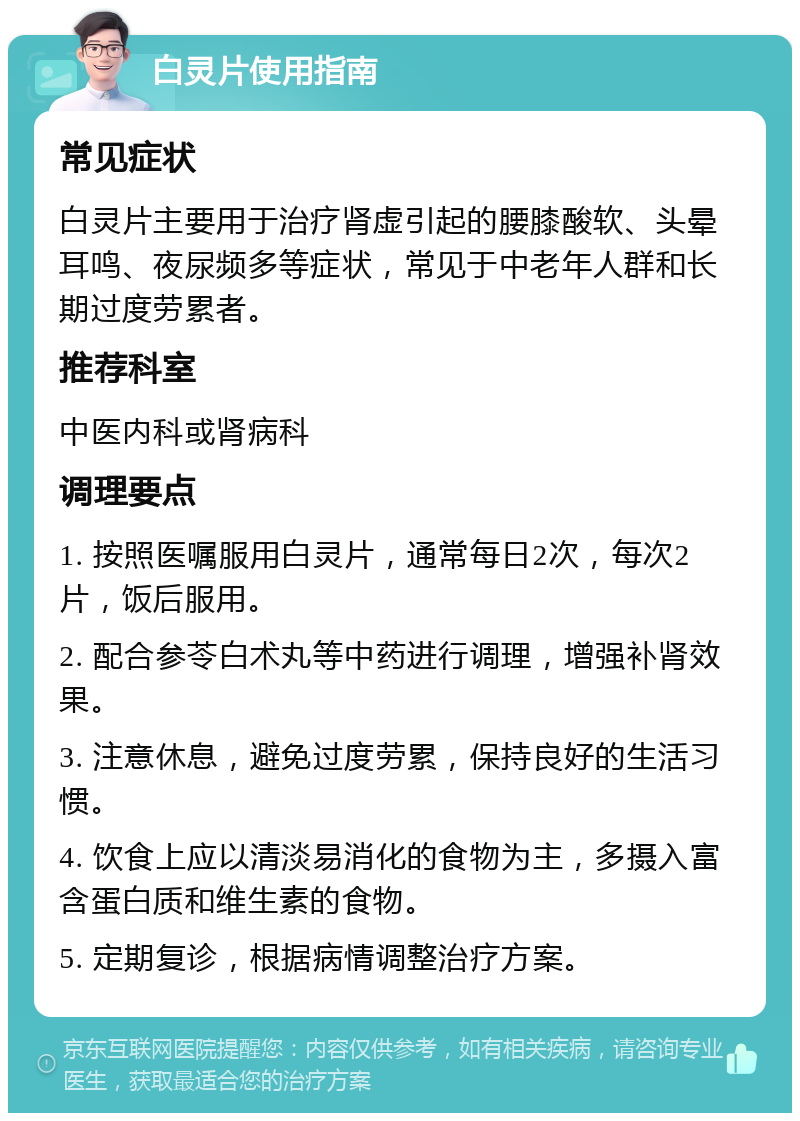 白灵片使用指南 常见症状 白灵片主要用于治疗肾虚引起的腰膝酸软、头晕耳鸣、夜尿频多等症状，常见于中老年人群和长期过度劳累者。 推荐科室 中医内科或肾病科 调理要点 1. 按照医嘱服用白灵片，通常每日2次，每次2片，饭后服用。 2. 配合参苓白术丸等中药进行调理，增强补肾效果。 3. 注意休息，避免过度劳累，保持良好的生活习惯。 4. 饮食上应以清淡易消化的食物为主，多摄入富含蛋白质和维生素的食物。 5. 定期复诊，根据病情调整治疗方案。