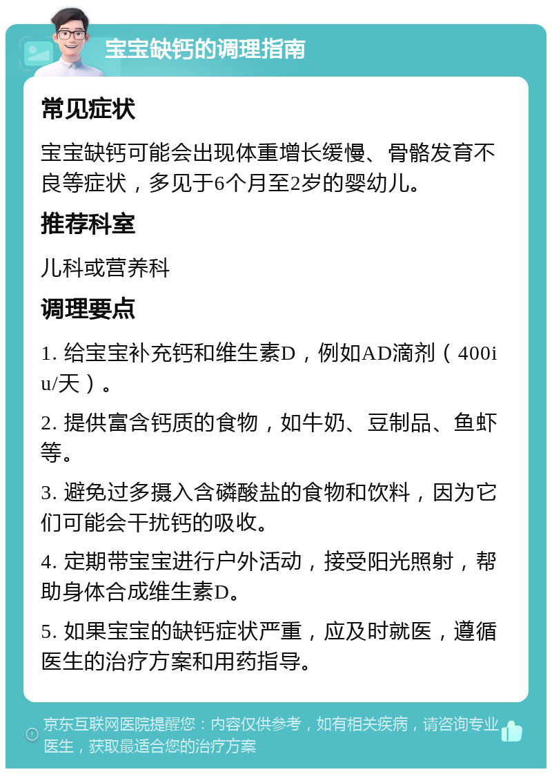 宝宝缺钙的调理指南 常见症状 宝宝缺钙可能会出现体重增长缓慢、骨骼发育不良等症状，多见于6个月至2岁的婴幼儿。 推荐科室 儿科或营养科 调理要点 1. 给宝宝补充钙和维生素D，例如AD滴剂（400iu/天）。 2. 提供富含钙质的食物，如牛奶、豆制品、鱼虾等。 3. 避免过多摄入含磷酸盐的食物和饮料，因为它们可能会干扰钙的吸收。 4. 定期带宝宝进行户外活动，接受阳光照射，帮助身体合成维生素D。 5. 如果宝宝的缺钙症状严重，应及时就医，遵循医生的治疗方案和用药指导。