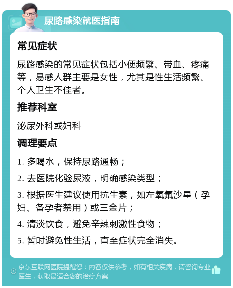 尿路感染就医指南 常见症状 尿路感染的常见症状包括小便频繁、带血、疼痛等，易感人群主要是女性，尤其是性生活频繁、个人卫生不佳者。 推荐科室 泌尿外科或妇科 调理要点 1. 多喝水，保持尿路通畅； 2. 去医院化验尿液，明确感染类型； 3. 根据医生建议使用抗生素，如左氧氟沙星（孕妇、备孕者禁用）或三金片； 4. 清淡饮食，避免辛辣刺激性食物； 5. 暂时避免性生活，直至症状完全消失。