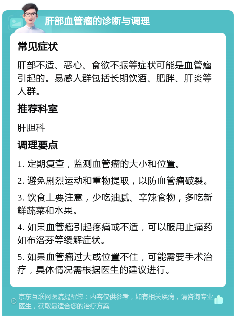 肝部血管瘤的诊断与调理 常见症状 肝部不适、恶心、食欲不振等症状可能是血管瘤引起的。易感人群包括长期饮酒、肥胖、肝炎等人群。 推荐科室 肝胆科 调理要点 1. 定期复查，监测血管瘤的大小和位置。 2. 避免剧烈运动和重物提取，以防血管瘤破裂。 3. 饮食上要注意，少吃油腻、辛辣食物，多吃新鲜蔬菜和水果。 4. 如果血管瘤引起疼痛或不适，可以服用止痛药如布洛芬等缓解症状。 5. 如果血管瘤过大或位置不佳，可能需要手术治疗，具体情况需根据医生的建议进行。