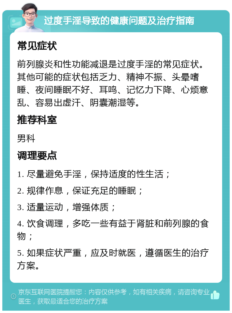 过度手淫导致的健康问题及治疗指南 常见症状 前列腺炎和性功能减退是过度手淫的常见症状。其他可能的症状包括乏力、精神不振、头晕嗜睡、夜间睡眠不好、耳鸣、记忆力下降、心烦意乱、容易出虚汗、阴囊潮湿等。 推荐科室 男科 调理要点 1. 尽量避免手淫，保持适度的性生活； 2. 规律作息，保证充足的睡眠； 3. 适量运动，增强体质； 4. 饮食调理，多吃一些有益于肾脏和前列腺的食物； 5. 如果症状严重，应及时就医，遵循医生的治疗方案。