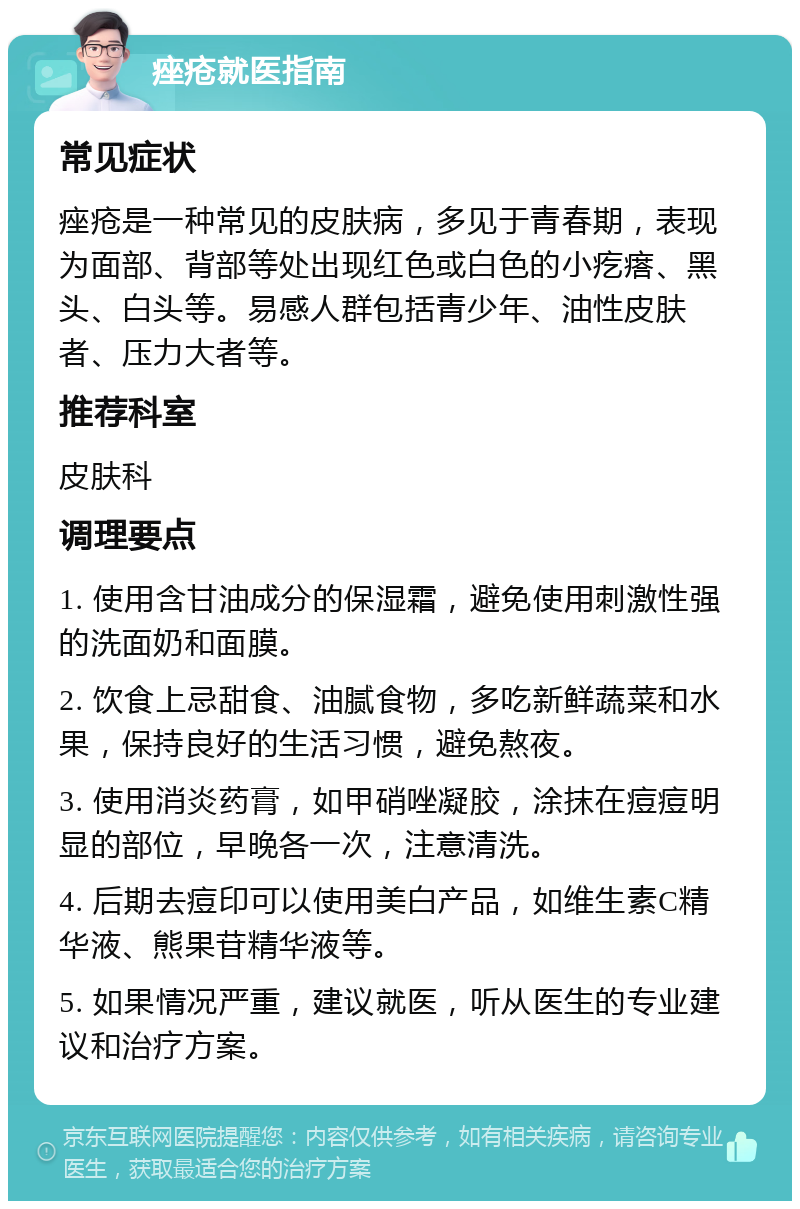 痤疮就医指南 常见症状 痤疮是一种常见的皮肤病，多见于青春期，表现为面部、背部等处出现红色或白色的小疙瘩、黑头、白头等。易感人群包括青少年、油性皮肤者、压力大者等。 推荐科室 皮肤科 调理要点 1. 使用含甘油成分的保湿霜，避免使用刺激性强的洗面奶和面膜。 2. 饮食上忌甜食、油腻食物，多吃新鲜蔬菜和水果，保持良好的生活习惯，避免熬夜。 3. 使用消炎药膏，如甲硝唑凝胶，涂抹在痘痘明显的部位，早晚各一次，注意清洗。 4. 后期去痘印可以使用美白产品，如维生素C精华液、熊果苷精华液等。 5. 如果情况严重，建议就医，听从医生的专业建议和治疗方案。