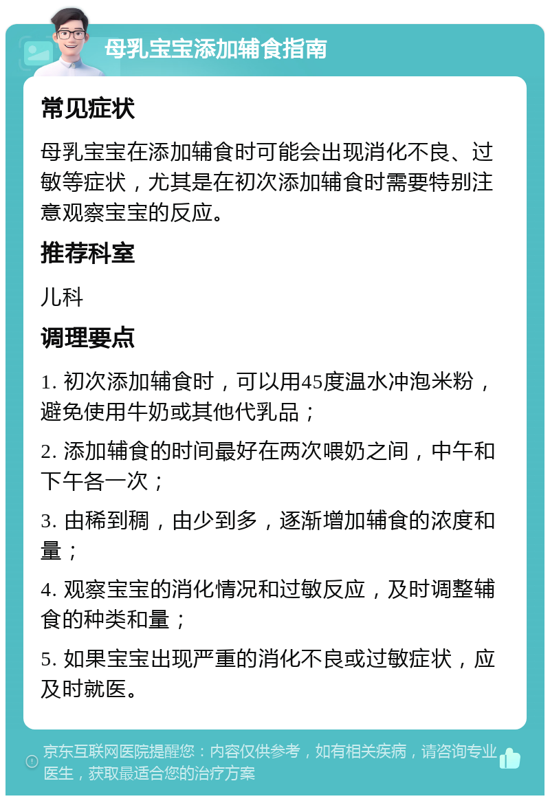 母乳宝宝添加辅食指南 常见症状 母乳宝宝在添加辅食时可能会出现消化不良、过敏等症状，尤其是在初次添加辅食时需要特别注意观察宝宝的反应。 推荐科室 儿科 调理要点 1. 初次添加辅食时，可以用45度温水冲泡米粉，避免使用牛奶或其他代乳品； 2. 添加辅食的时间最好在两次喂奶之间，中午和下午各一次； 3. 由稀到稠，由少到多，逐渐增加辅食的浓度和量； 4. 观察宝宝的消化情况和过敏反应，及时调整辅食的种类和量； 5. 如果宝宝出现严重的消化不良或过敏症状，应及时就医。