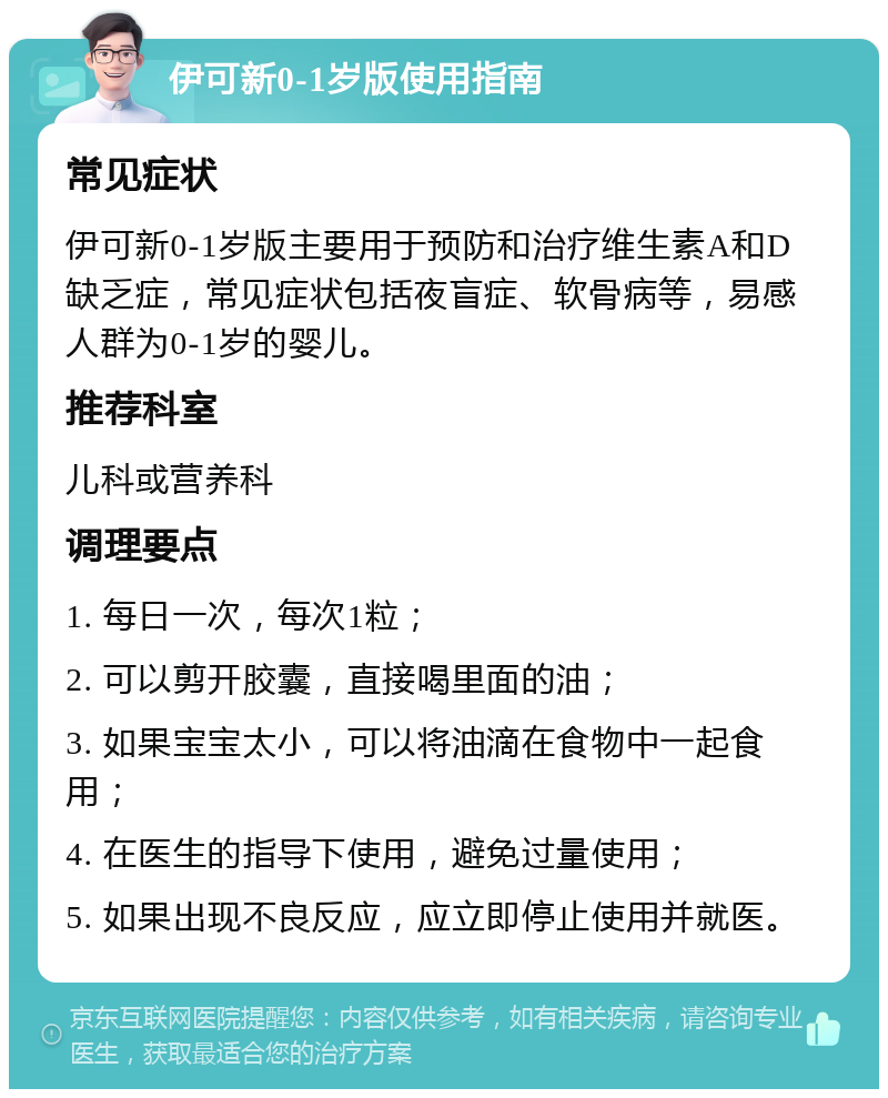 伊可新0-1岁版使用指南 常见症状 伊可新0-1岁版主要用于预防和治疗维生素A和D缺乏症，常见症状包括夜盲症、软骨病等，易感人群为0-1岁的婴儿。 推荐科室 儿科或营养科 调理要点 1. 每日一次，每次1粒； 2. 可以剪开胶囊，直接喝里面的油； 3. 如果宝宝太小，可以将油滴在食物中一起食用； 4. 在医生的指导下使用，避免过量使用； 5. 如果出现不良反应，应立即停止使用并就医。