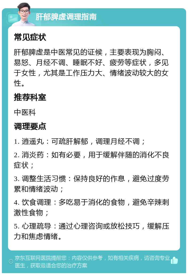 肝郁脾虚调理指南 常见症状 肝郁脾虚是中医常见的证候，主要表现为胸闷、易怒、月经不调、睡眠不好、疲劳等症状，多见于女性，尤其是工作压力大、情绪波动较大的女性。 推荐科室 中医科 调理要点 1. 逍遥丸：可疏肝解郁，调理月经不调； 2. 消炎药：如有必要，用于缓解伴随的消化不良症状； 3. 调整生活习惯：保持良好的作息，避免过度劳累和情绪波动； 4. 饮食调理：多吃易于消化的食物，避免辛辣刺激性食物； 5. 心理疏导：通过心理咨询或放松技巧，缓解压力和焦虑情绪。