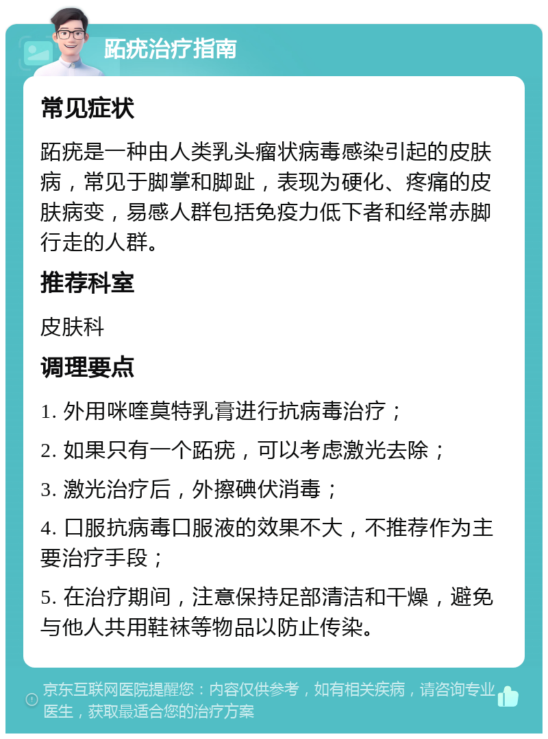 跖疣治疗指南 常见症状 跖疣是一种由人类乳头瘤状病毒感染引起的皮肤病，常见于脚掌和脚趾，表现为硬化、疼痛的皮肤病变，易感人群包括免疫力低下者和经常赤脚行走的人群。 推荐科室 皮肤科 调理要点 1. 外用咪喹莫特乳膏进行抗病毒治疗； 2. 如果只有一个跖疣，可以考虑激光去除； 3. 激光治疗后，外擦碘伏消毒； 4. 口服抗病毒口服液的效果不大，不推荐作为主要治疗手段； 5. 在治疗期间，注意保持足部清洁和干燥，避免与他人共用鞋袜等物品以防止传染。