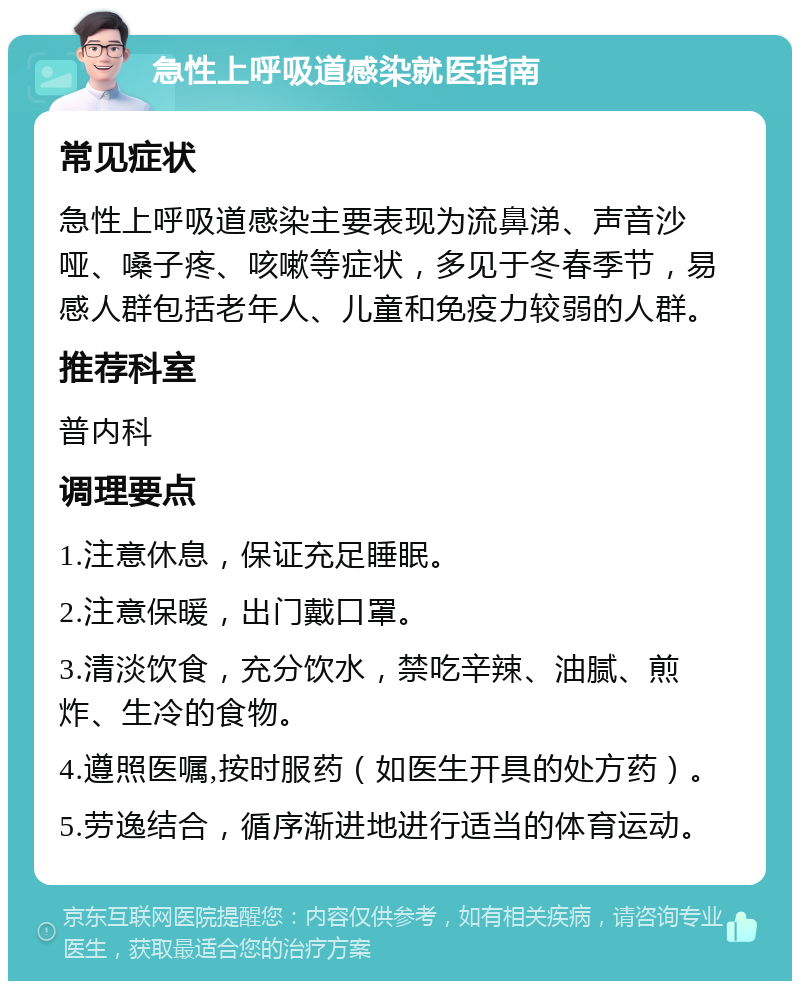 急性上呼吸道感染就医指南 常见症状 急性上呼吸道感染主要表现为流鼻涕、声音沙哑、嗓子疼、咳嗽等症状，多见于冬春季节，易感人群包括老年人、儿童和免疫力较弱的人群。 推荐科室 普内科 调理要点 1.注意休息，保证充足睡眠。 2.注意保暖，出门戴口罩。 3.清淡饮食，充分饮水，禁吃辛辣、油腻、煎炸、生冷的食物。 4.遵照医嘱,按时服药（如医生开具的处方药）。 5.劳逸结合，循序渐进地进行适当的体育运动。