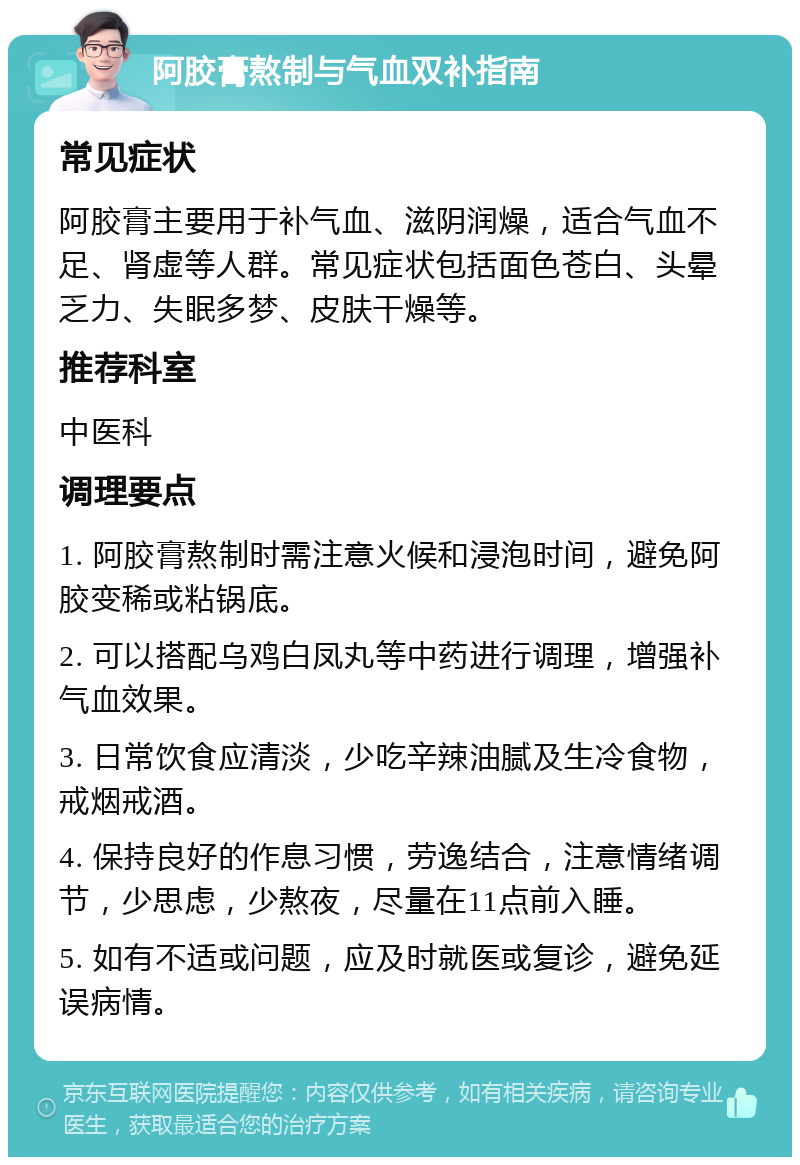 阿胶膏熬制与气血双补指南 常见症状 阿胶膏主要用于补气血、滋阴润燥，适合气血不足、肾虚等人群。常见症状包括面色苍白、头晕乏力、失眠多梦、皮肤干燥等。 推荐科室 中医科 调理要点 1. 阿胶膏熬制时需注意火候和浸泡时间，避免阿胶变稀或粘锅底。 2. 可以搭配乌鸡白凤丸等中药进行调理，增强补气血效果。 3. 日常饮食应清淡，少吃辛辣油腻及生冷食物，戒烟戒酒。 4. 保持良好的作息习惯，劳逸结合，注意情绪调节，少思虑，少熬夜，尽量在11点前入睡。 5. 如有不适或问题，应及时就医或复诊，避免延误病情。