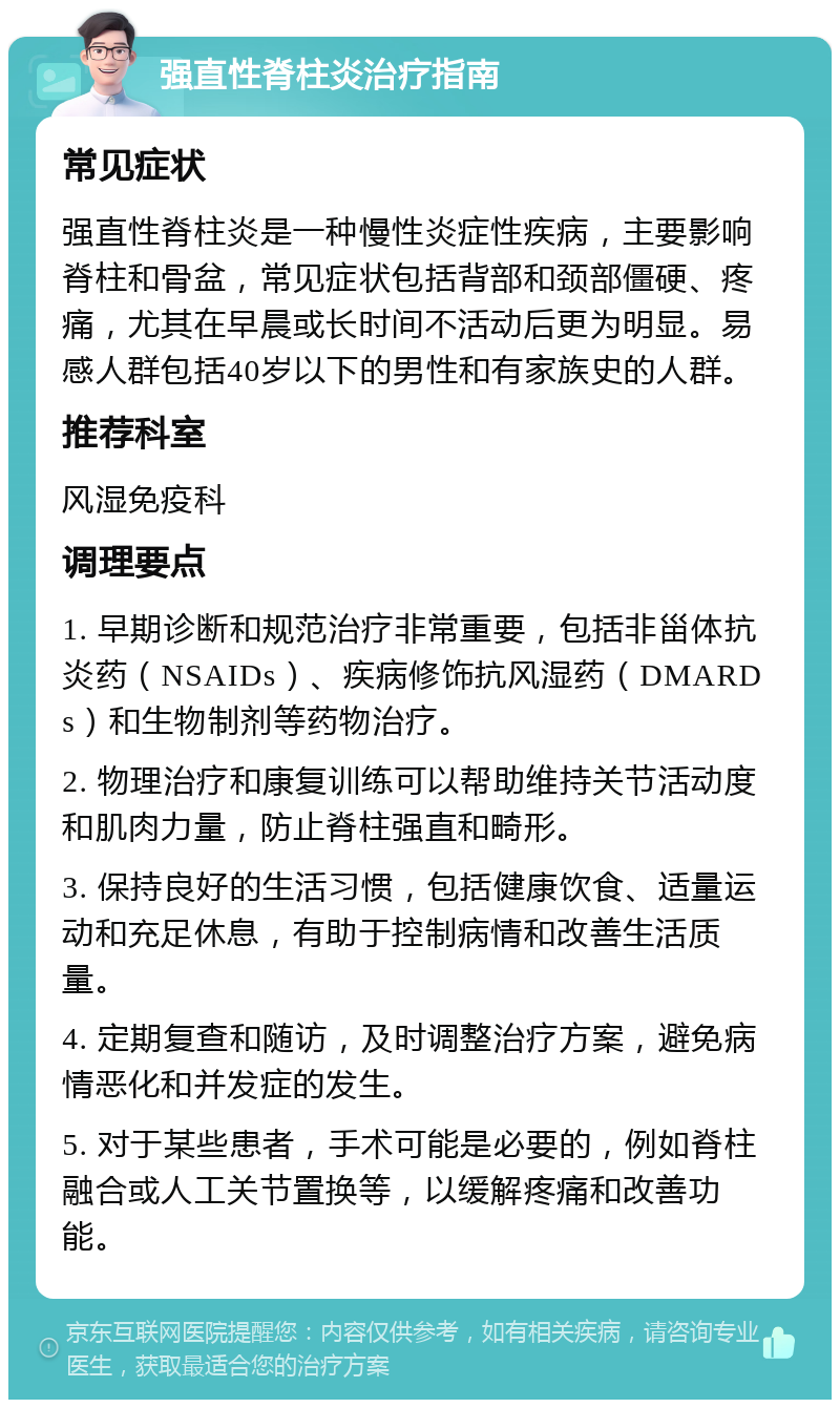 强直性脊柱炎治疗指南 常见症状 强直性脊柱炎是一种慢性炎症性疾病，主要影响脊柱和骨盆，常见症状包括背部和颈部僵硬、疼痛，尤其在早晨或长时间不活动后更为明显。易感人群包括40岁以下的男性和有家族史的人群。 推荐科室 风湿免疫科 调理要点 1. 早期诊断和规范治疗非常重要，包括非甾体抗炎药（NSAIDs）、疾病修饰抗风湿药（DMARDs）和生物制剂等药物治疗。 2. 物理治疗和康复训练可以帮助维持关节活动度和肌肉力量，防止脊柱强直和畸形。 3. 保持良好的生活习惯，包括健康饮食、适量运动和充足休息，有助于控制病情和改善生活质量。 4. 定期复查和随访，及时调整治疗方案，避免病情恶化和并发症的发生。 5. 对于某些患者，手术可能是必要的，例如脊柱融合或人工关节置换等，以缓解疼痛和改善功能。