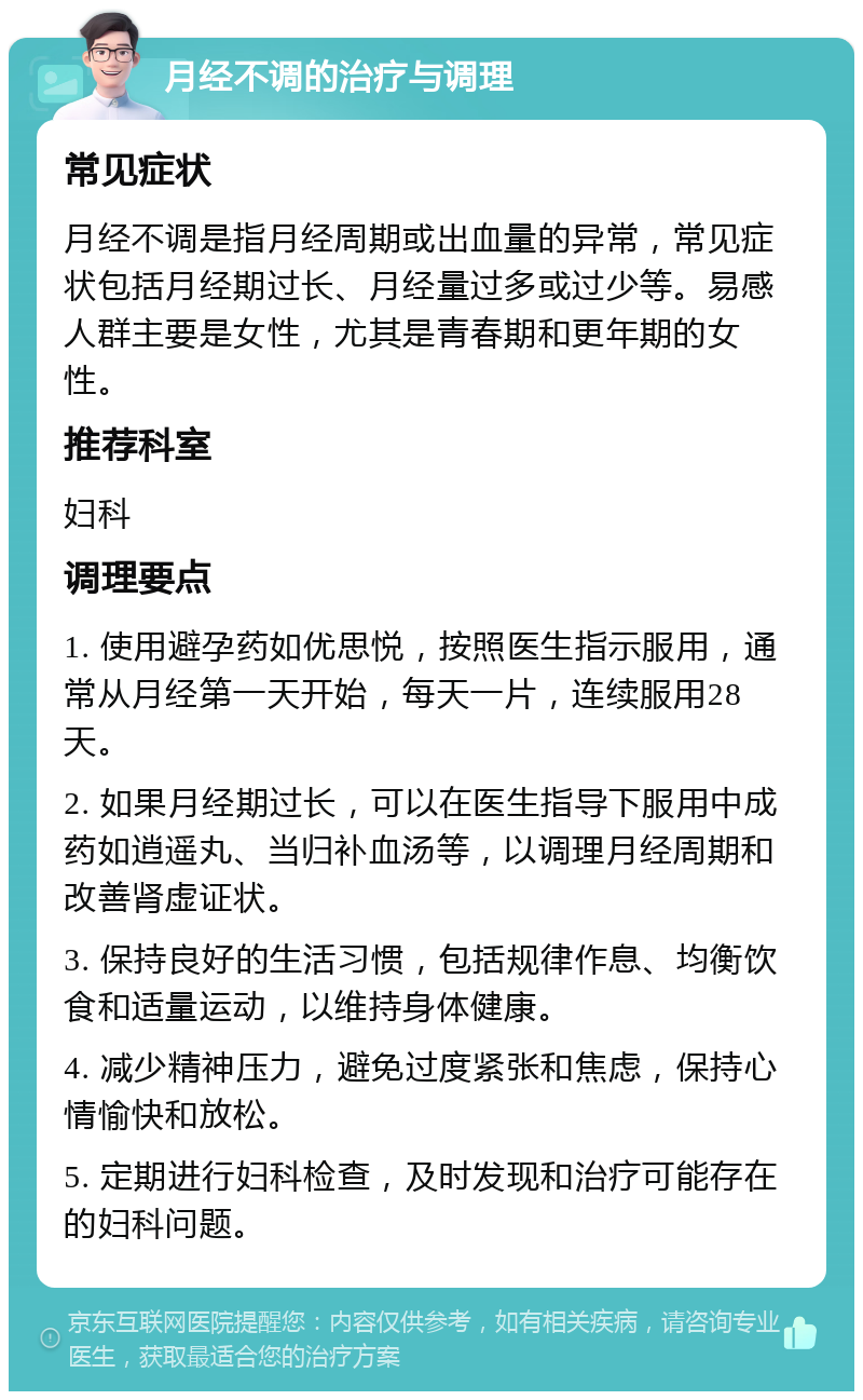 月经不调的治疗与调理 常见症状 月经不调是指月经周期或出血量的异常，常见症状包括月经期过长、月经量过多或过少等。易感人群主要是女性，尤其是青春期和更年期的女性。 推荐科室 妇科 调理要点 1. 使用避孕药如优思悦，按照医生指示服用，通常从月经第一天开始，每天一片，连续服用28天。 2. 如果月经期过长，可以在医生指导下服用中成药如逍遥丸、当归补血汤等，以调理月经周期和改善肾虚证状。 3. 保持良好的生活习惯，包括规律作息、均衡饮食和适量运动，以维持身体健康。 4. 减少精神压力，避免过度紧张和焦虑，保持心情愉快和放松。 5. 定期进行妇科检查，及时发现和治疗可能存在的妇科问题。