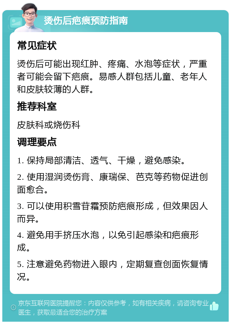 烫伤后疤痕预防指南 常见症状 烫伤后可能出现红肿、疼痛、水泡等症状，严重者可能会留下疤痕。易感人群包括儿童、老年人和皮肤较薄的人群。 推荐科室 皮肤科或烧伤科 调理要点 1. 保持局部清洁、透气、干燥，避免感染。 2. 使用湿润烫伤膏、康瑞保、芭克等药物促进创面愈合。 3. 可以使用积雪苷霜预防疤痕形成，但效果因人而异。 4. 避免用手挤压水泡，以免引起感染和疤痕形成。 5. 注意避免药物进入眼内，定期复查创面恢复情况。