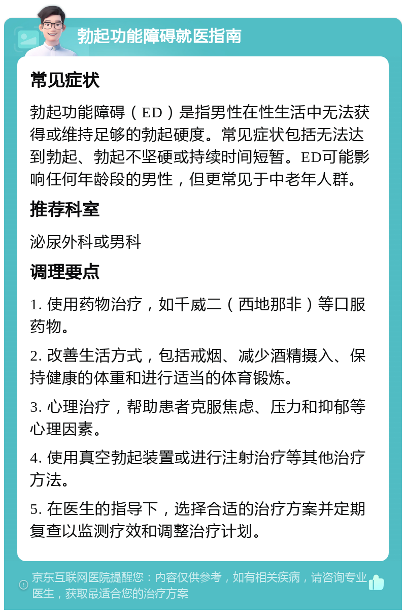 勃起功能障碍就医指南 常见症状 勃起功能障碍（ED）是指男性在性生活中无法获得或维持足够的勃起硬度。常见症状包括无法达到勃起、勃起不坚硬或持续时间短暂。ED可能影响任何年龄段的男性，但更常见于中老年人群。 推荐科室 泌尿外科或男科 调理要点 1. 使用药物治疗，如千威二（西地那非）等口服药物。 2. 改善生活方式，包括戒烟、减少酒精摄入、保持健康的体重和进行适当的体育锻炼。 3. 心理治疗，帮助患者克服焦虑、压力和抑郁等心理因素。 4. 使用真空勃起装置或进行注射治疗等其他治疗方法。 5. 在医生的指导下，选择合适的治疗方案并定期复查以监测疗效和调整治疗计划。