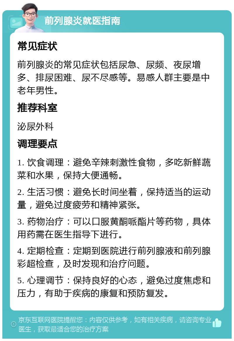 前列腺炎就医指南 常见症状 前列腺炎的常见症状包括尿急、尿频、夜尿增多、排尿困难、尿不尽感等。易感人群主要是中老年男性。 推荐科室 泌尿外科 调理要点 1. 饮食调理：避免辛辣刺激性食物，多吃新鲜蔬菜和水果，保持大便通畅。 2. 生活习惯：避免长时间坐着，保持适当的运动量，避免过度疲劳和精神紧张。 3. 药物治疗：可以口服黄酮哌酯片等药物，具体用药需在医生指导下进行。 4. 定期检查：定期到医院进行前列腺液和前列腺彩超检查，及时发现和治疗问题。 5. 心理调节：保持良好的心态，避免过度焦虑和压力，有助于疾病的康复和预防复发。