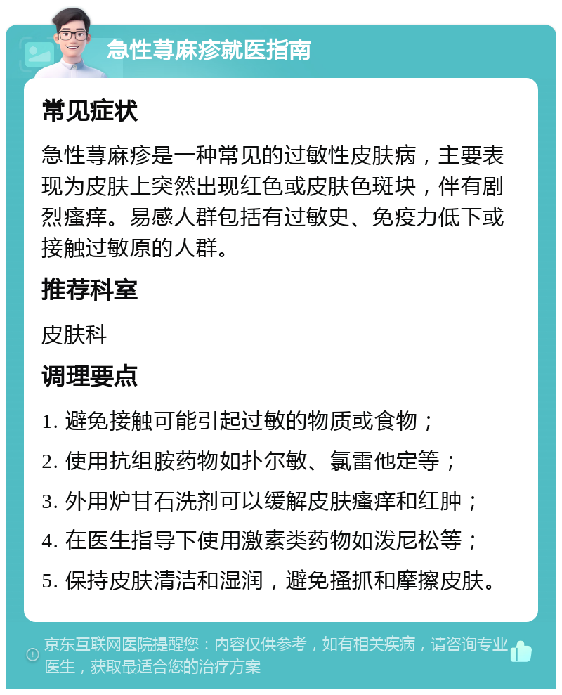 急性荨麻疹就医指南 常见症状 急性荨麻疹是一种常见的过敏性皮肤病，主要表现为皮肤上突然出现红色或皮肤色斑块，伴有剧烈瘙痒。易感人群包括有过敏史、免疫力低下或接触过敏原的人群。 推荐科室 皮肤科 调理要点 1. 避免接触可能引起过敏的物质或食物； 2. 使用抗组胺药物如扑尔敏、氯雷他定等； 3. 外用炉甘石洗剂可以缓解皮肤瘙痒和红肿； 4. 在医生指导下使用激素类药物如泼尼松等； 5. 保持皮肤清洁和湿润，避免搔抓和摩擦皮肤。