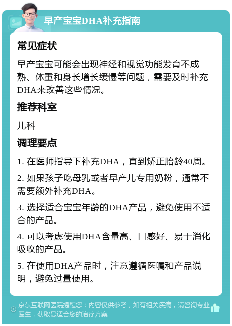 早产宝宝DHA补充指南 常见症状 早产宝宝可能会出现神经和视觉功能发育不成熟、体重和身长增长缓慢等问题，需要及时补充DHA来改善这些情况。 推荐科室 儿科 调理要点 1. 在医师指导下补充DHA，直到矫正胎龄40周。 2. 如果孩子吃母乳或者早产儿专用奶粉，通常不需要额外补充DHA。 3. 选择适合宝宝年龄的DHA产品，避免使用不适合的产品。 4. 可以考虑使用DHA含量高、口感好、易于消化吸收的产品。 5. 在使用DHA产品时，注意遵循医嘱和产品说明，避免过量使用。