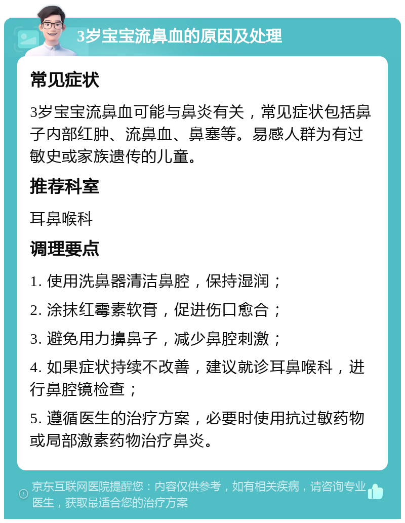 3岁宝宝流鼻血的原因及处理 常见症状 3岁宝宝流鼻血可能与鼻炎有关，常见症状包括鼻子内部红肿、流鼻血、鼻塞等。易感人群为有过敏史或家族遗传的儿童。 推荐科室 耳鼻喉科 调理要点 1. 使用洗鼻器清洁鼻腔，保持湿润； 2. 涂抹红霉素软膏，促进伤口愈合； 3. 避免用力擤鼻子，减少鼻腔刺激； 4. 如果症状持续不改善，建议就诊耳鼻喉科，进行鼻腔镜检查； 5. 遵循医生的治疗方案，必要时使用抗过敏药物或局部激素药物治疗鼻炎。