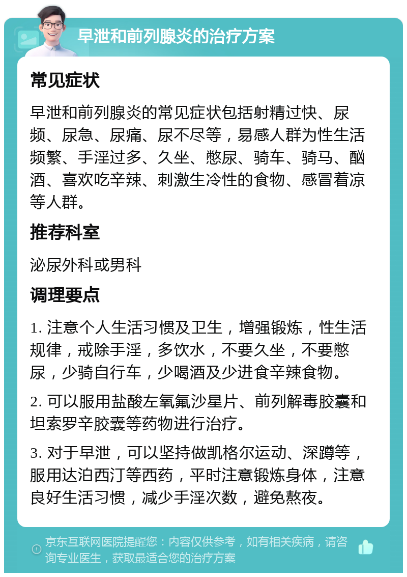 早泄和前列腺炎的治疗方案 常见症状 早泄和前列腺炎的常见症状包括射精过快、尿频、尿急、尿痛、尿不尽等，易感人群为性生活频繁、手淫过多、久坐、憋尿、骑车、骑马、酗酒、喜欢吃辛辣、刺激生冷性的食物、感冒着凉等人群。 推荐科室 泌尿外科或男科 调理要点 1. 注意个人生活习惯及卫生，增强锻炼，性生活规律，戒除手淫，多饮水，不要久坐，不要憋尿，少骑自行车，少喝酒及少进食辛辣食物。 2. 可以服用盐酸左氧氟沙星片、前列解毒胶囊和坦索罗辛胶囊等药物进行治疗。 3. 对于早泄，可以坚持做凯格尔运动、深蹲等，服用达泊西汀等西药，平时注意锻炼身体，注意良好生活习惯，减少手淫次数，避免熬夜。