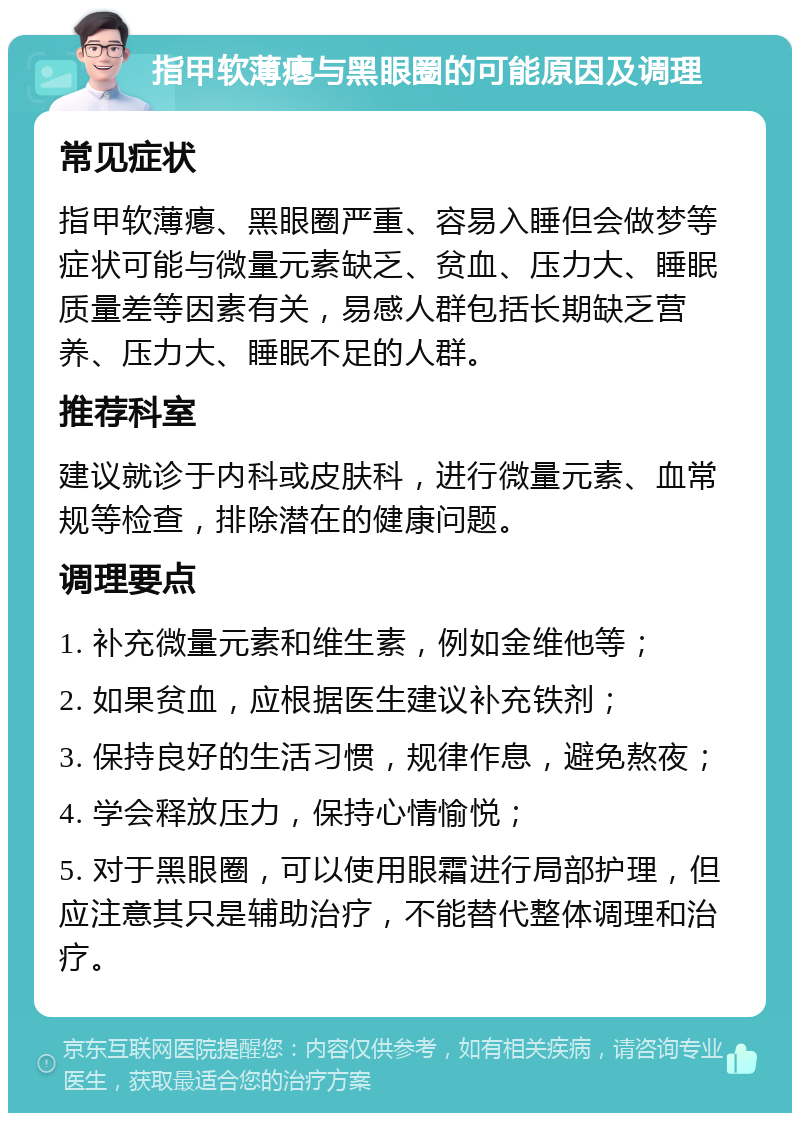 指甲软薄瘪与黑眼圈的可能原因及调理 常见症状 指甲软薄瘪、黑眼圈严重、容易入睡但会做梦等症状可能与微量元素缺乏、贫血、压力大、睡眠质量差等因素有关，易感人群包括长期缺乏营养、压力大、睡眠不足的人群。 推荐科室 建议就诊于内科或皮肤科，进行微量元素、血常规等检查，排除潜在的健康问题。 调理要点 1. 补充微量元素和维生素，例如金维他等； 2. 如果贫血，应根据医生建议补充铁剂； 3. 保持良好的生活习惯，规律作息，避免熬夜； 4. 学会释放压力，保持心情愉悦； 5. 对于黑眼圈，可以使用眼霜进行局部护理，但应注意其只是辅助治疗，不能替代整体调理和治疗。