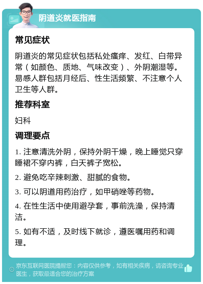 阴道炎就医指南 常见症状 阴道炎的常见症状包括私处瘙痒、发红、白带异常（如颜色、质地、气味改变）、外阴潮湿等。易感人群包括月经后、性生活频繁、不注意个人卫生等人群。 推荐科室 妇科 调理要点 1. 注意清洗外阴，保持外阴干燥，晚上睡觉只穿睡裙不穿内裤，白天裤子宽松。 2. 避免吃辛辣刺激、甜腻的食物。 3. 可以阴道用药治疗，如甲硝唑等药物。 4. 在性生活中使用避孕套，事前洗澡，保持清洁。 5. 如有不适，及时线下就诊，遵医嘱用药和调理。