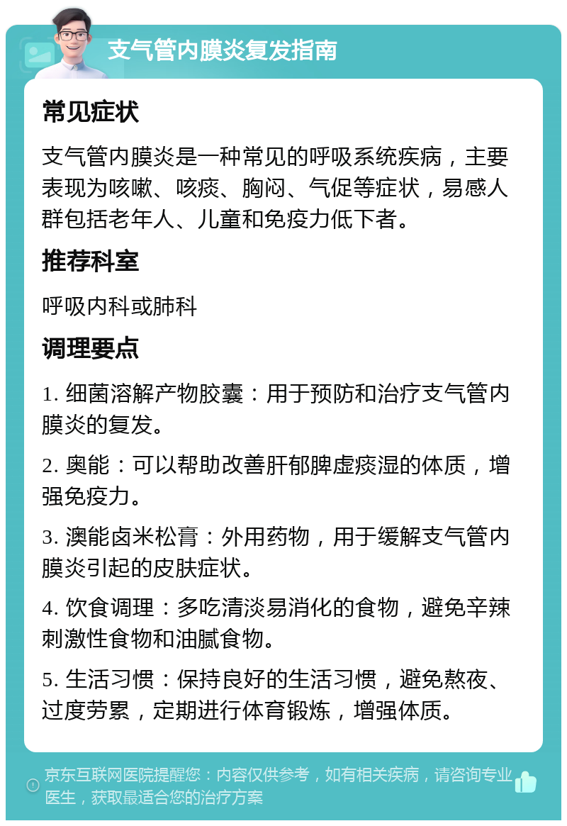 支气管内膜炎复发指南 常见症状 支气管内膜炎是一种常见的呼吸系统疾病，主要表现为咳嗽、咳痰、胸闷、气促等症状，易感人群包括老年人、儿童和免疫力低下者。 推荐科室 呼吸内科或肺科 调理要点 1. 细菌溶解产物胶囊：用于预防和治疗支气管内膜炎的复发。 2. 奥能：可以帮助改善肝郁脾虚痰湿的体质，增强免疫力。 3. 澳能卤米松膏：外用药物，用于缓解支气管内膜炎引起的皮肤症状。 4. 饮食调理：多吃清淡易消化的食物，避免辛辣刺激性食物和油腻食物。 5. 生活习惯：保持良好的生活习惯，避免熬夜、过度劳累，定期进行体育锻炼，增强体质。