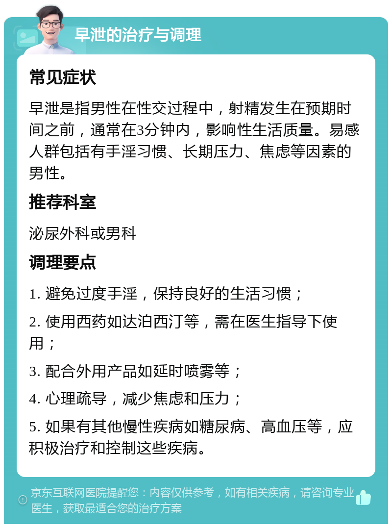 早泄的治疗与调理 常见症状 早泄是指男性在性交过程中，射精发生在预期时间之前，通常在3分钟内，影响性生活质量。易感人群包括有手淫习惯、长期压力、焦虑等因素的男性。 推荐科室 泌尿外科或男科 调理要点 1. 避免过度手淫，保持良好的生活习惯； 2. 使用西药如达泊西汀等，需在医生指导下使用； 3. 配合外用产品如延时喷雾等； 4. 心理疏导，减少焦虑和压力； 5. 如果有其他慢性疾病如糖尿病、高血压等，应积极治疗和控制这些疾病。