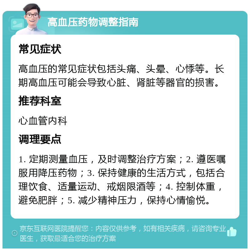 高血压药物调整指南 常见症状 高血压的常见症状包括头痛、头晕、心悸等。长期高血压可能会导致心脏、肾脏等器官的损害。 推荐科室 心血管内科 调理要点 1. 定期测量血压，及时调整治疗方案；2. 遵医嘱服用降压药物；3. 保持健康的生活方式，包括合理饮食、适量运动、戒烟限酒等；4. 控制体重，避免肥胖；5. 减少精神压力，保持心情愉悦。