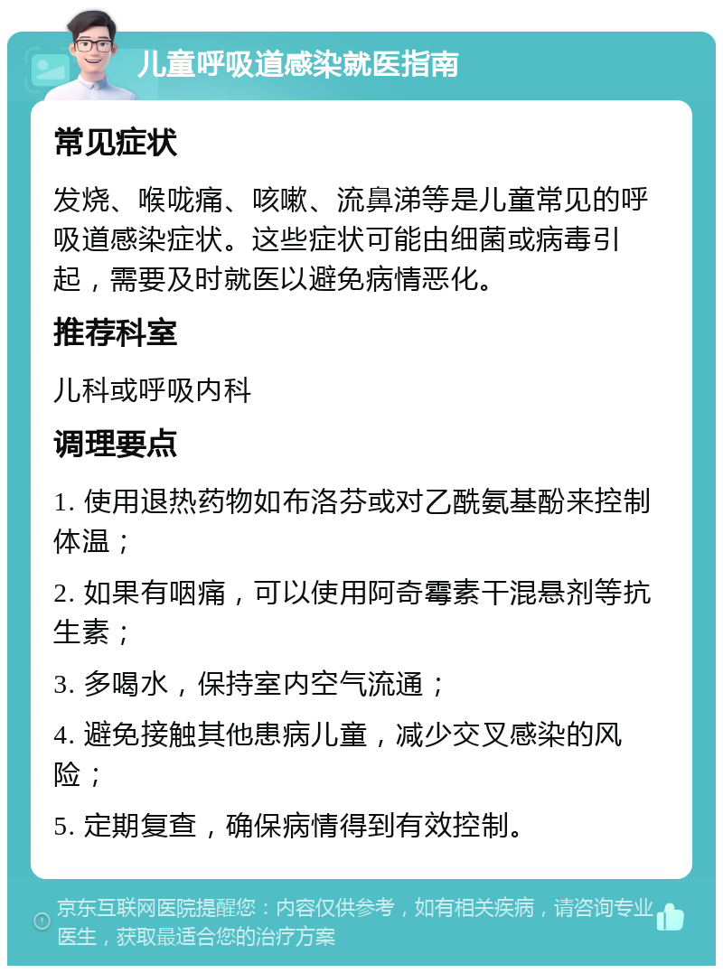 儿童呼吸道感染就医指南 常见症状 发烧、喉咙痛、咳嗽、流鼻涕等是儿童常见的呼吸道感染症状。这些症状可能由细菌或病毒引起，需要及时就医以避免病情恶化。 推荐科室 儿科或呼吸内科 调理要点 1. 使用退热药物如布洛芬或对乙酰氨基酚来控制体温； 2. 如果有咽痛，可以使用阿奇霉素干混悬剂等抗生素； 3. 多喝水，保持室内空气流通； 4. 避免接触其他患病儿童，减少交叉感染的风险； 5. 定期复查，确保病情得到有效控制。